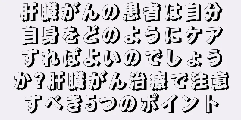 肝臓がんの患者は自分自身をどのようにケアすればよいのでしょうか?肝臓がん治療で注意すべき5つのポイント