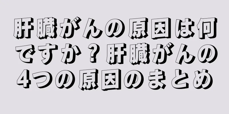 肝臓がんの原因は何ですか？肝臓がんの4つの原因のまとめ