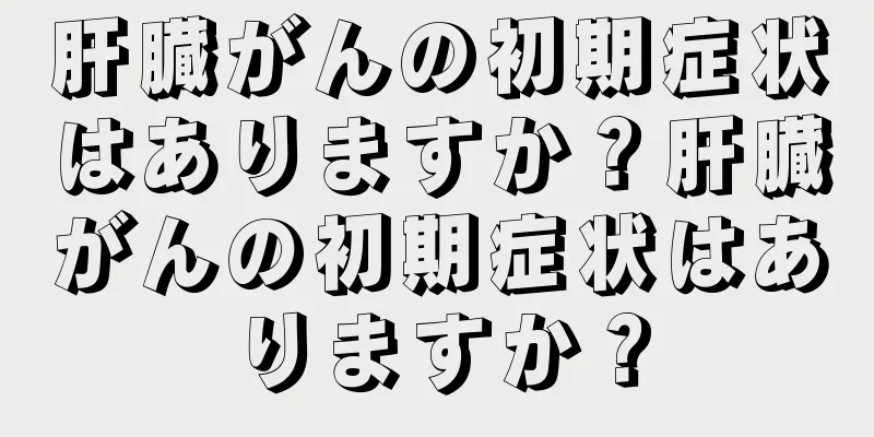 肝臓がんの初期症状はありますか？肝臓がんの初期症状はありますか？