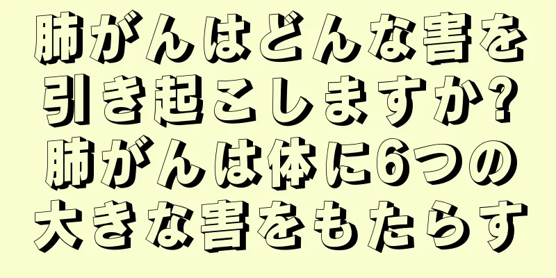 肺がんはどんな害を引き起こしますか?肺がんは体に6つの大きな害をもたらす