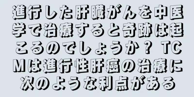 進行した肝臓がんを中医学で治療すると奇跡は起こるのでしょうか？ TCMは進行性肝癌の治療に次のような利点がある