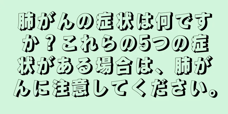 肺がんの症状は何ですか？これらの5つの症状がある場合は、肺がんに注意してください。