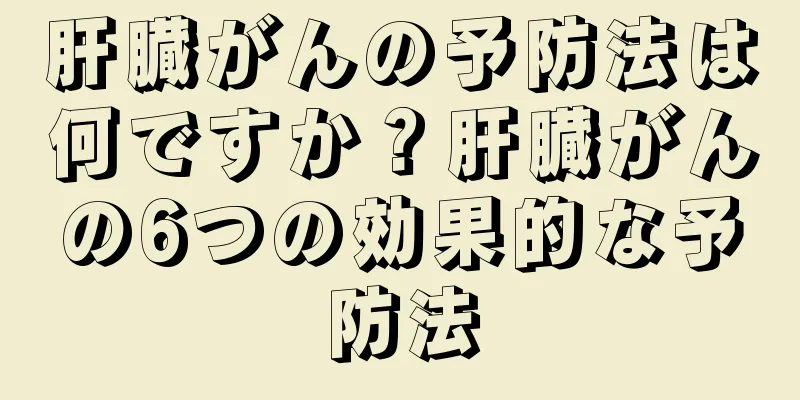 肝臓がんの予防法は何ですか？肝臓がんの6つの効果的な予防法