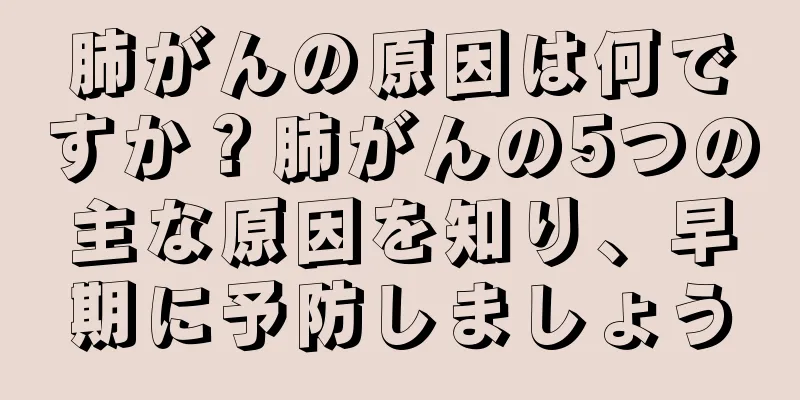 肺がんの原因は何ですか？肺がんの5つの主な原因を知り、早期に予防しましょう