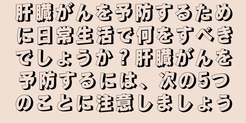 肝臓がんを予防するために日常生活で何をすべきでしょうか？肝臓がんを予防するには、次の5つのことに注意しましょう