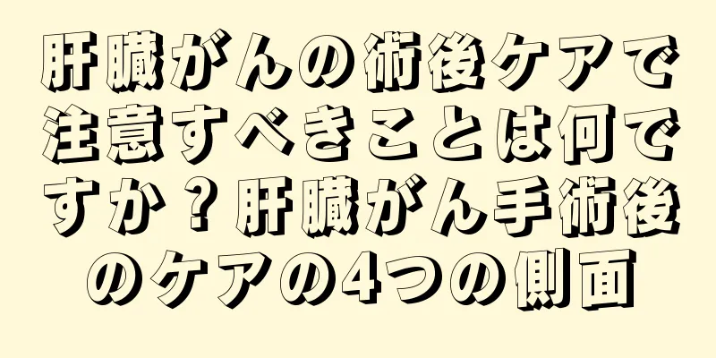 肝臓がんの術後ケアで注意すべきことは何ですか？肝臓がん手術後のケアの4つの側面