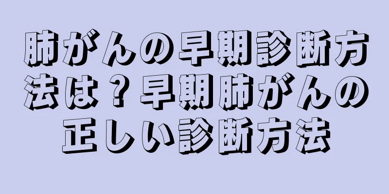 肺がんの早期診断方法は？早期肺がんの正しい診断方法