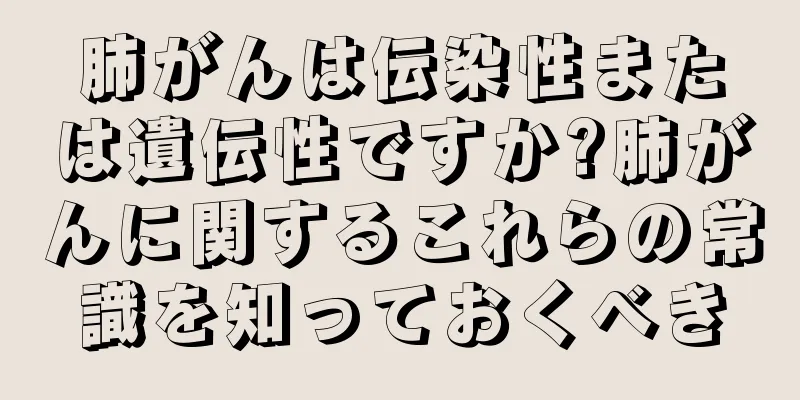 肺がんは伝染性または遺伝性ですか?肺がんに関するこれらの常識を知っておくべき