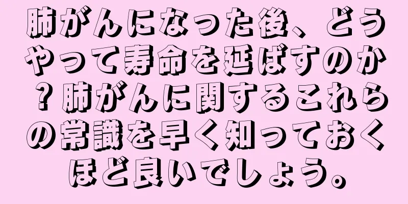 肺がんになった後、どうやって寿命を延ばすのか？肺がんに関するこれらの常識を早く知っておくほど良いでしょう。