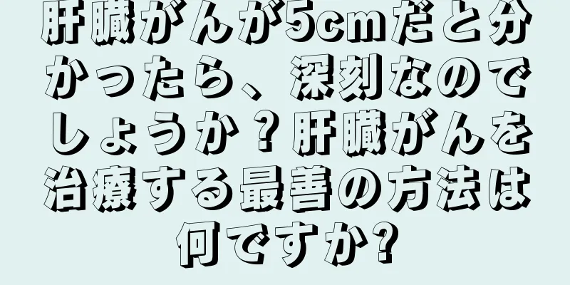 肝臓がんが5cmだと分かったら、深刻なのでしょうか？肝臓がんを治療する最善の方法は何ですか?