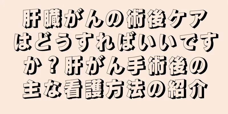 肝臓がんの術後ケアはどうすればいいですか？肝がん手術後の主な看護方法の紹介
