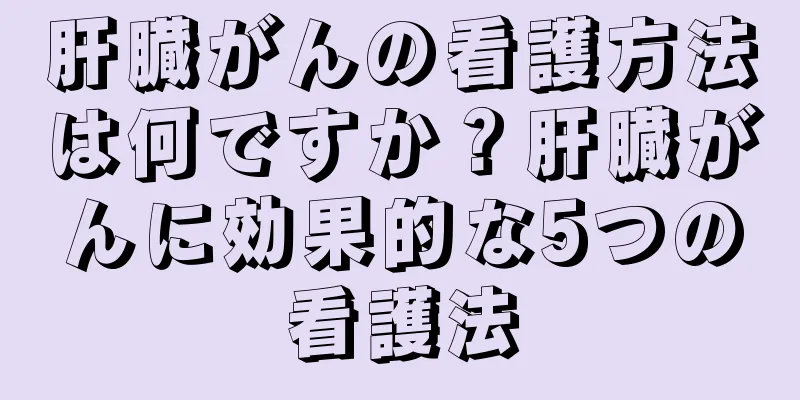 肝臓がんの看護方法は何ですか？肝臓がんに効果的な5つの看護法