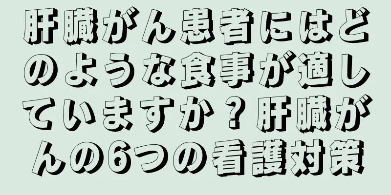 肝臓がん患者にはどのような食事が適していますか？肝臓がんの6つの看護対策