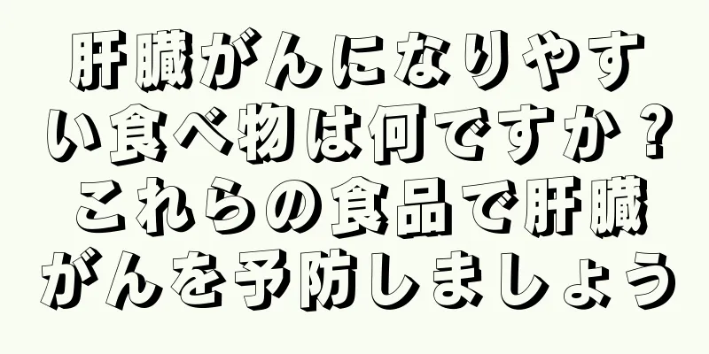 肝臓がんになりやすい食べ物は何ですか？これらの食品で肝臓がんを予防しましょう