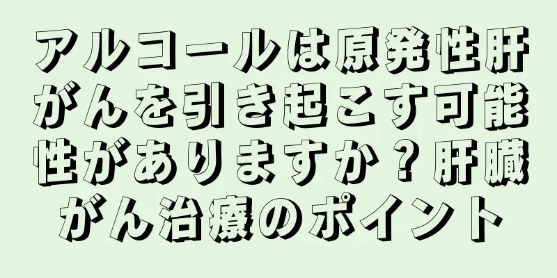 アルコールは原発性肝がんを引き起こす可能性がありますか？肝臓がん治療のポイント