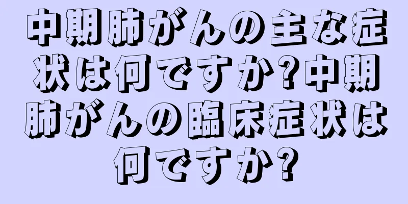中期肺がんの主な症状は何ですか?中期肺がんの臨床症状は何ですか?