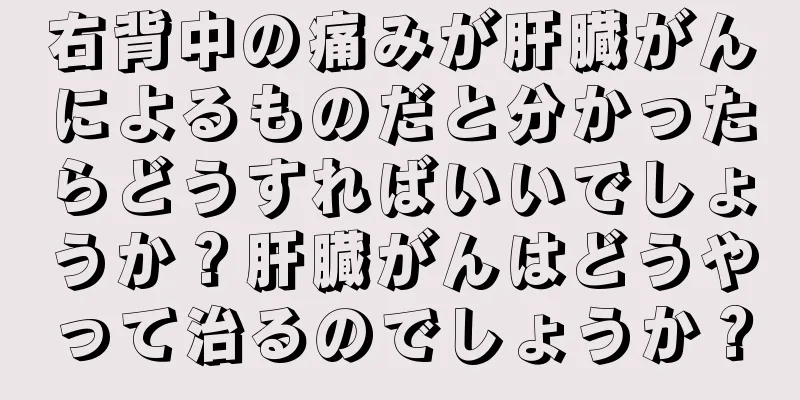 右背中の痛みが肝臓がんによるものだと分かったらどうすればいいでしょうか？肝臓がんはどうやって治るのでしょうか？
