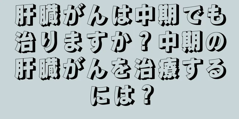 肝臓がんは中期でも治りますか？中期の肝臓がんを治療するには？