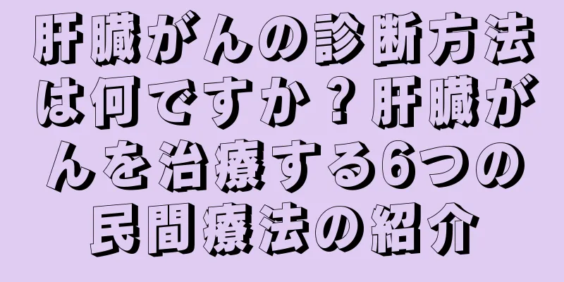肝臓がんの診断方法は何ですか？肝臓がんを治療する6つの民間療法の紹介