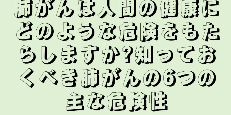 肺がんは人間の健康にどのような危険をもたらしますか?知っておくべき肺がんの6つの主な危険性