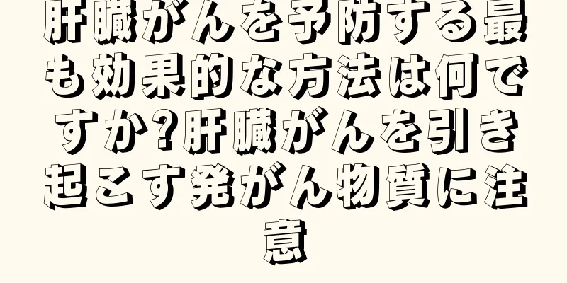 肝臓がんを予防する最も効果的な方法は何ですか?肝臓がんを引き起こす発がん物質に注意