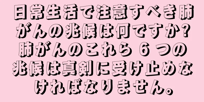 日常生活で注意すべき肺がんの兆候は何ですか?肺がんのこれら 6 つの兆候は真剣に受け止めなければなりません。
