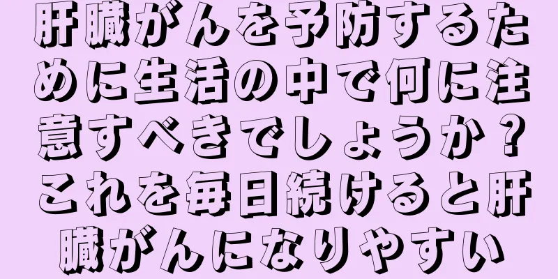 肝臓がんを予防するために生活の中で何に注意すべきでしょうか？これを毎日続けると肝臓がんになりやすい