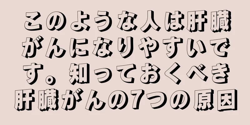 このような人は肝臓がんになりやすいです。知っておくべき肝臓がんの7つの原因