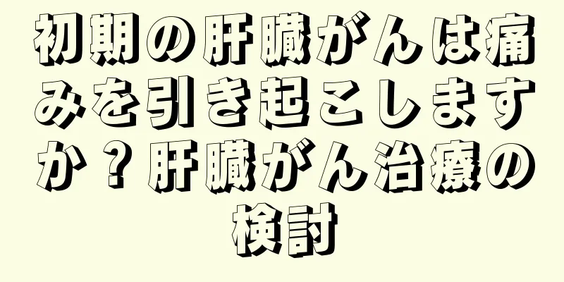 初期の肝臓がんは痛みを引き起こしますか？肝臓がん治療の検討
