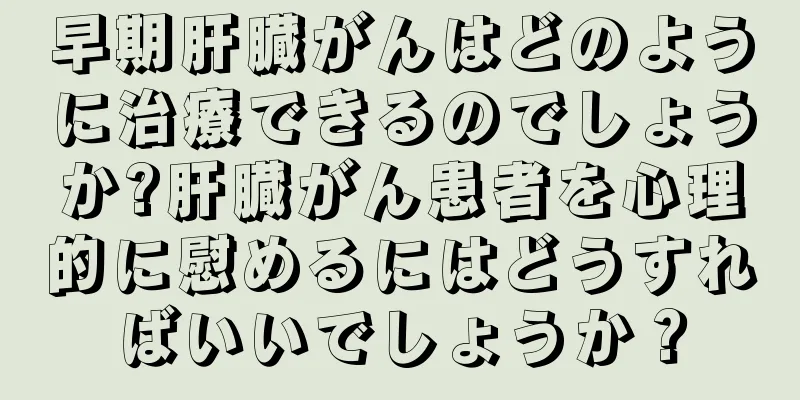 早期肝臓がんはどのように治療できるのでしょうか?肝臓がん患者を心理的に慰めるにはどうすればいいでしょうか？