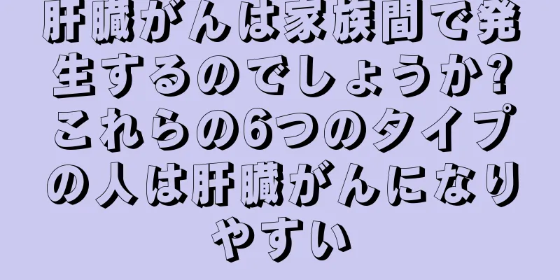 肝臓がんは家族間で発生するのでしょうか?これらの6つのタイプの人は肝臓がんになりやすい