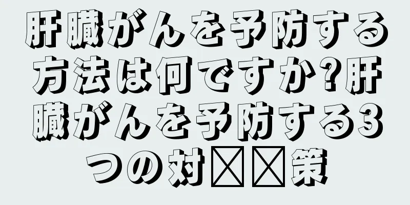 肝臓がんを予防する方法は何ですか?肝臓がんを予防する3つの対​​策