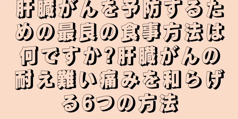 肝臓がんを予防するための最良の食事方法は何ですか?肝臓がんの耐え難い痛みを和らげる6つの方法