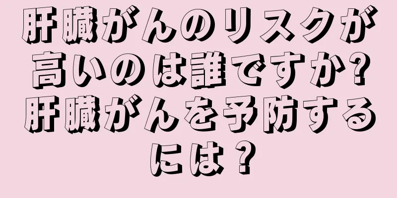 肝臓がんのリスクが高いのは誰ですか?肝臓がんを予防するには？