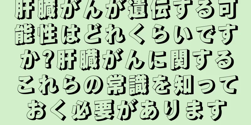 肝臓がんが遺伝する可能性はどれくらいですか?肝臓がんに関するこれらの常識を知っておく必要があります