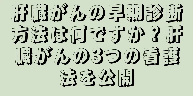 肝臓がんの早期診断方法は何ですか？肝臓がんの3つの看護法を公開