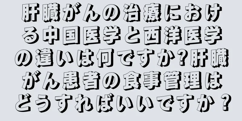 肝臓がんの治療における中国医学と西洋医学の違いは何ですか?肝臓がん患者の食事管理はどうすればいいですか？