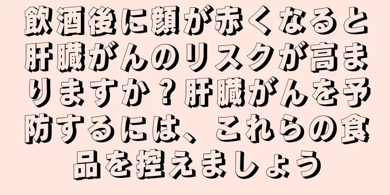 飲酒後に顔が赤くなると肝臓がんのリスクが高まりますか？肝臓がんを予防するには、これらの食品を控えましょう