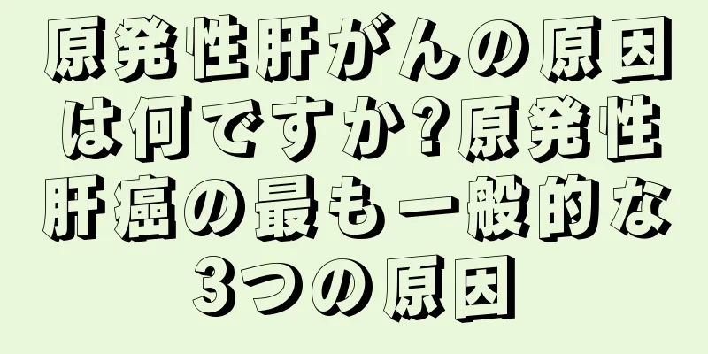 原発性肝がんの原因は何ですか?原発性肝癌の最も一般的な3つの原因
