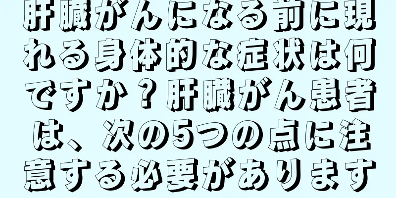 肝臓がんになる前に現れる身体的な症状は何ですか？肝臓がん患者は、次の5つの点に注意する必要があります
