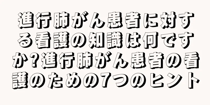 進行肺がん患者に対する看護の知識は何ですか?進行肺がん患者の看護のための7つのヒント