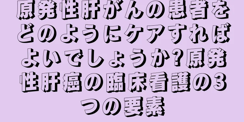原発性肝がんの患者をどのようにケアすればよいでしょうか?原発性肝癌の臨床看護の3つの要素