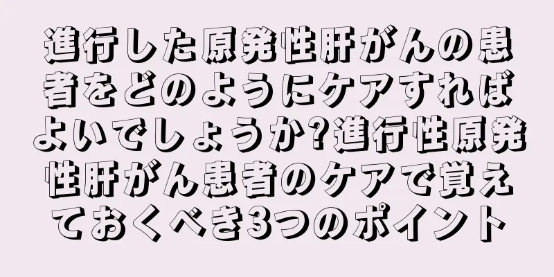 進行した原発性肝がんの患者をどのようにケアすればよいでしょうか?進行性原発性肝がん患者のケアで覚えておくべき3つのポイント