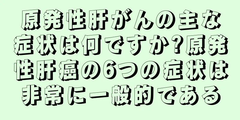 原発性肝がんの主な症状は何ですか?原発性肝癌の6つの症状は非常に一般的である