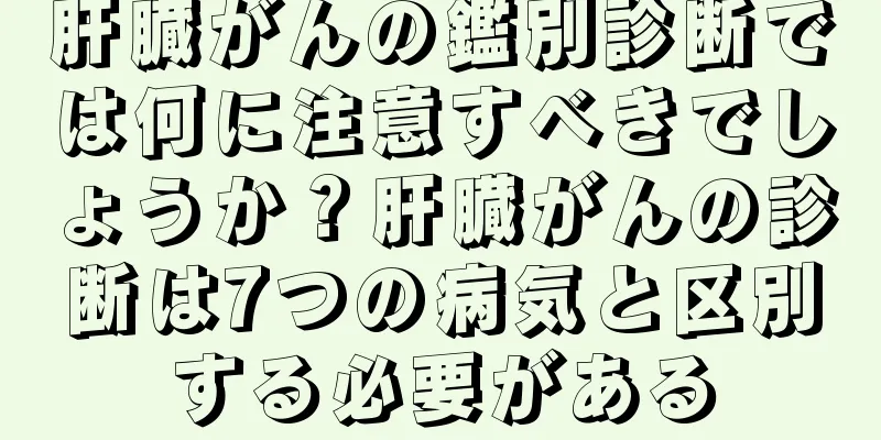 肝臓がんの鑑別診断では何に注意すべきでしょうか？肝臓がんの診断は7つの病気と区別する必要がある