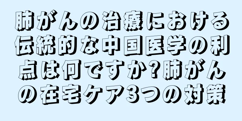 肺がんの治療における伝統的な中国医学の利点は何ですか?肺がんの在宅ケア3つの対策