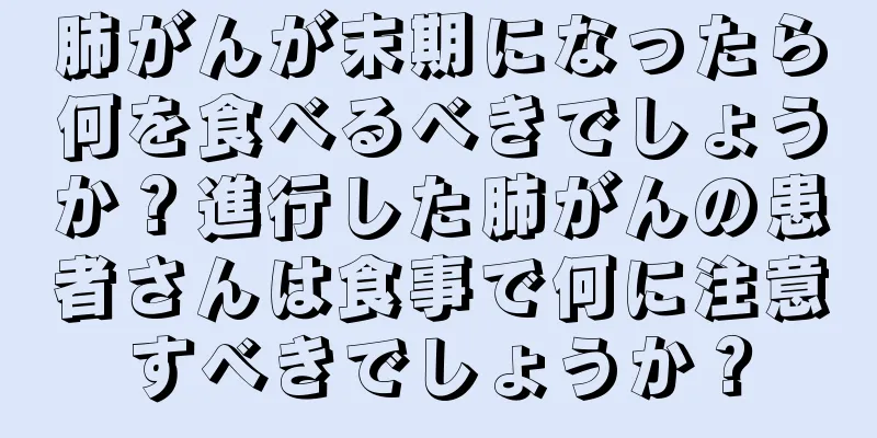 肺がんが末期になったら何を食べるべきでしょうか？進行した肺がんの患者さんは食事で何に注意すべきでしょうか？