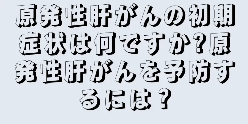 原発性肝がんの初期症状は何ですか?原発性肝がんを予防するには？