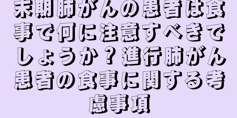 末期肺がんの患者は食事で何に注意すべきでしょうか？進行肺がん患者の食事に関する考慮事項