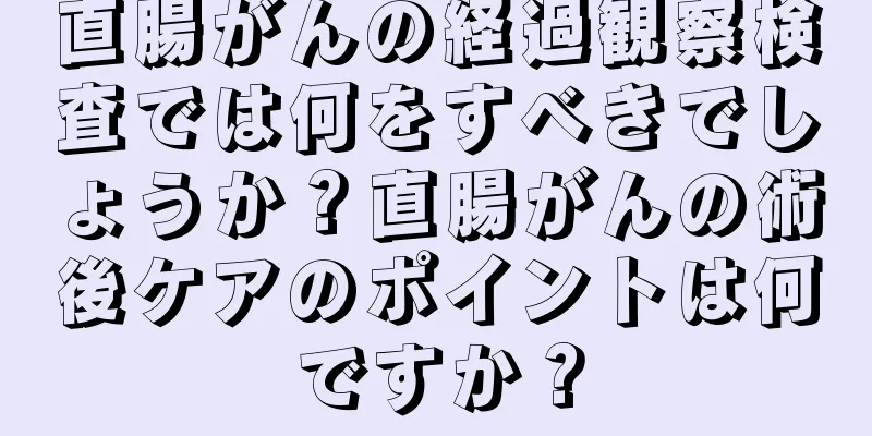 直腸がんの経過観察検査では何をすべきでしょうか？直腸がんの術後ケアのポイントは何ですか？
